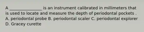 A ________________ is an instrument calibrated in millimeters that is used to locate and measure the depth of periodontal pockets . A. periodontal probe B. periodontal scaler C. periodontal explorer D. Gracey curette