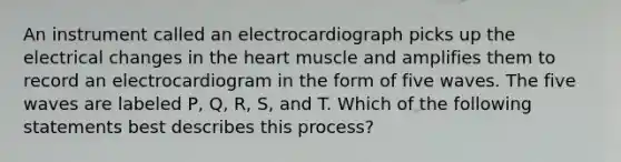 An instrument called an electrocardiograph picks up the electrical changes in the heart muscle and amplifies them to record an electrocardiogram in the form of five waves. The five waves are labeled P, Q, R, S, and T. Which of the following statements best describes this process?