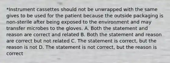 *Instrument cassettes should not be unwrapped with the same gives to be used for the patient because the outside packaging is non-sterile after being exposed to the environment and may transfer microbes to the gloves. A. Both the statement and reason are correct and related B. Both the statement and reason are correct but not related C. The statement is correct, but the reason is not D. The statement is not correct, but the reason is correct