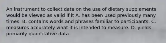 An instrument to collect data on the use of dietary supplements would be viewed as valid if it A. has been used previously many times. B. contains words and phrases familiar to participants. C. measures accurately what it is intended to measure. D. yields primarily quantitative data.