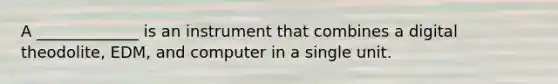 A _____________ is an instrument that combines a digital theodolite, EDM, and computer in a single unit.