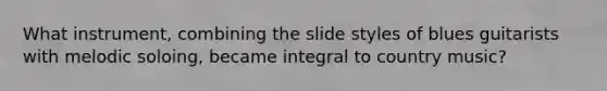 What instrument, combining the slide styles of blues guitarists with melodic soloing, became integral to country music?