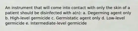 An instrument that will come into contact with only the skin of a patient should be disinfected with a(n): a. Degerming agent only b. High-level germicide c. Germistatic agent only d. Low-level germicide e. Intermediate-level germicide