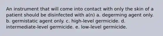 An instrument that will come into contact with only the skin of a patient should be disinfected with a(n) a. degerming agent only. b. germistatic agent only. c. high-level germicide. d. intermediate-level germicide. e. low-level germicide.