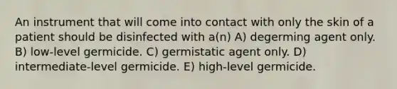 An instrument that will come into contact with only the skin of a patient should be disinfected with a(n) A) degerming agent only. B) low-level germicide. C) germistatic agent only. D) intermediate-level germicide. E) high-level germicide.