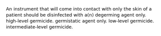 An instrument that will come into contact with only the skin of a patient should be disinfected with a(n) degerming agent only. high-level germicide. germistatic agent only. low-level germicide. intermediate-level germicide.