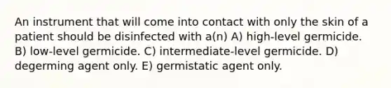 An instrument that will come into contact with only the skin of a patient should be disinfected with a(n) A) high-level germicide. B) low-level germicide. C) intermediate-level germicide. D) degerming agent only. E) germistatic agent only.