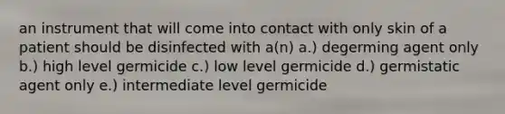 an instrument that will come into contact with only skin of a patient should be disinfected with a(n) a.) degerming agent only b.) high level germicide c.) low level germicide d.) germistatic agent only e.) intermediate level germicide