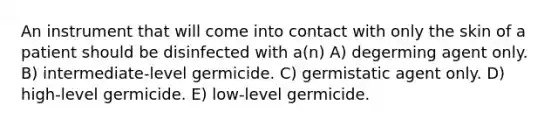 An instrument that will come into contact with only the skin of a patient should be disinfected with a(n) A) degerming agent only. B) intermediate-level germicide. C) germistatic agent only. D) high-level germicide. E) low-level germicide.