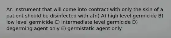 An instrument that will come into contract with only the skin of a patient should be disinfected with a(n) A) high level germicide B) low level germicide C) intermediate level germicide D) degerming agent only E) germistatic agent only