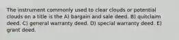 The instrument commonly used to clear clouds or potential clouds on a title is the A) bargain and sale deed. B) quitclaim deed. C) general warranty deed. D) special warranty deed. E) grant deed.