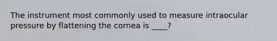 The instrument most commonly used to measure intraocular pressure by flattening the cornea is ____?