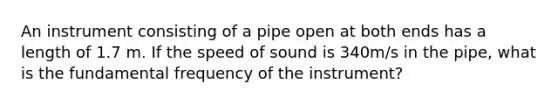 An instrument consisting of a pipe open at both ends has a length of 1.7 m. If the speed of sound is 340m/s in the pipe, what is the fundamental frequency of the instrument?