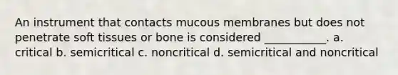 An instrument that contacts mucous membranes but does not penetrate soft tissues or bone is considered ___________. a. critical b. semicritical c. noncritical d. semicritical and noncritical