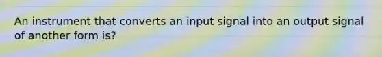 An instrument that converts an input signal into an output signal of another form is?