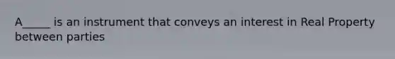 A_____ is an instrument that conveys an interest in Real Property between parties