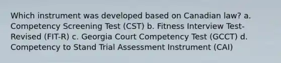 Which instrument was developed based on Canadian law? ​a. Competency Screening Test (CST) ​b. Fitness Interview Test- Revised (FIT-R) ​c. Georgia Court Competency Test (GCCT) ​d. Competency to Stand Trial Assessment Instrument (CAI)