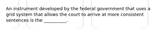 An instrument developed by the federal government that uses a grid system that allows the court to arrive at more consistent sentences is the __________.