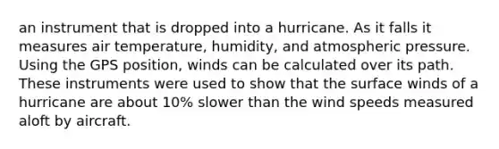 an instrument that is dropped into a hurricane. As it falls it measures air temperature, humidity, and atmospheric pressure. Using the GPS position, winds can be calculated over its path. These instruments were used to show that the surface winds of a hurricane are about 10% slower than the wind speeds measured aloft by aircraft.