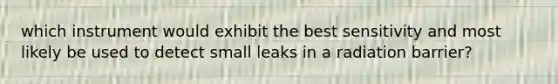 which instrument would exhibit the best sensitivity and most likely be used to detect small leaks in a radiation barrier?