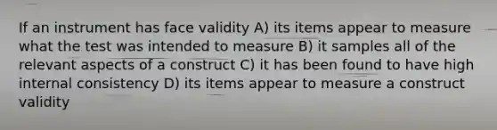 If an instrument has face validity A) its items appear to measure what the test was intended to measure B) it samples all of the relevant aspects of a construct C) it has been found to have high internal consistency D) its items appear to measure a construct validity