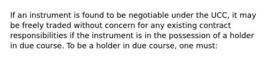 If an instrument is found to be negotiable under the UCC, it may be freely traded without concern for any existing contract responsibilities if the instrument is in the possession of a holder in due course. To be a holder in due course, one must: