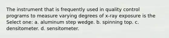 The instrument that is frequently used in quality control programs to measure varying degrees of x-ray exposure is the Select one: a. aluminum step wedge. b. spinning top. c. densitometer. d. sensitometer.