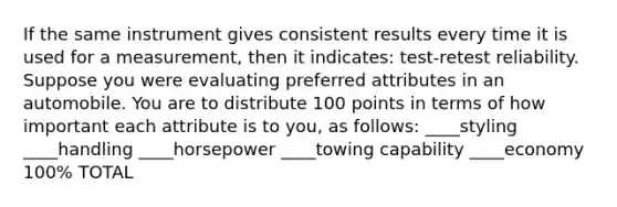 If the same instrument gives consistent results every time it is used for a measurement, then it indicates: test-retest reliability. Suppose you were evaluating preferred attributes in an automobile. You are to distribute 100 points in terms of how important each attribute is to you, as follows: ____styling ____handling ____horsepower ____towing capability ____economy 100% TOTAL