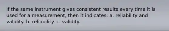 If the same instrument gives consistent results every time it is used for a measurement, then it indicates: a. reliability and validity. b. reliability. c. validity.