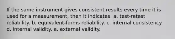 If the same instrument gives consistent results every time it is used for a measurement, then it indicates: a. test-retest reliability. b. equivalent-forms reliability. c. internal consistency. d. internal validity. e. external validity.