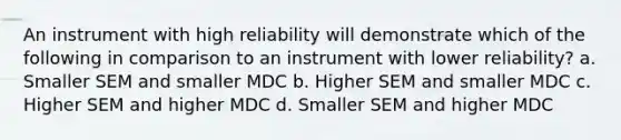 An instrument with high reliability will demonstrate which of the following in comparison to an instrument with lower reliability? a. Smaller SEM and smaller MDC b. Higher SEM and smaller MDC c. Higher SEM and higher MDC d. Smaller SEM and higher MDC