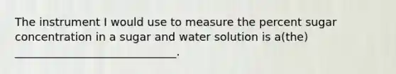 The instrument I would use to measure the percent sugar concentration in a sugar and water solution is a(the) _____________________________.