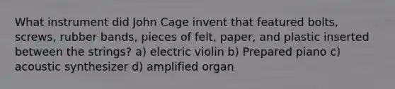 What instrument did John Cage invent that featured bolts, screws, rubber bands, pieces of felt, paper, and plastic inserted between the strings? a) electric violin b) Prepared piano c) acoustic synthesizer d) amplified organ