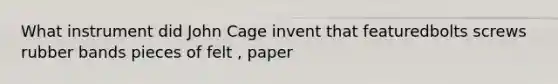 What instrument did John Cage invent that featuredbolts screws rubber bands pieces of felt , paper