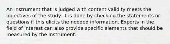 An instrument that is judged with content validity meets the objectives of the study. It is done by checking the statements or questions if this elicits the needed information. Experts in the field of interest can also provide specific elements that should be measured by the instrument.