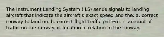 The Instrument Landing System (ILS) sends signals to landing aircraft that indicate the aircraft's exact speed and the: a. correct runway to land on. b. correct flight traffic pattern. c. amount of traffic on the runway. d. location in relation to the runway.