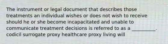 The instrument or legal document that describes those treatments an individual wishes or does not wish to receive should he or she become incapacitated and unable to communicate treatment decisions is referred to as a __________. codicil surrogate proxy healthcare proxy living will