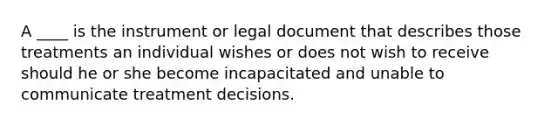 A ____ is the instrument or legal document that describes those treatments an individual wishes or does not wish to receive should he or she become incapacitated and unable to communicate treatment decisions.