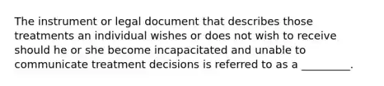 The instrument or legal document that describes those treatments an individual wishes or does not wish to receive should he or she become incapacitated and unable to communicate treatment decisions is referred to as a _________.