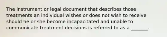 The instrument or legal document that describes those treatments an individual wishes or does not wish to receive should he or she become incapacitated and unable to communicate treatment decisions is referred to as a _______.