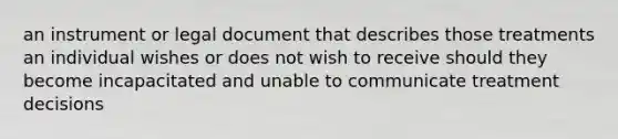 an instrument or legal document that describes those treatments an individual wishes or does not wish to receive should they become incapacitated and unable to communicate treatment decisions