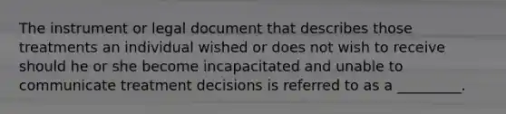 The instrument or legal document that describes those treatments an individual wished or does not wish to receive should he or she become incapacitated and unable to communicate treatment decisions is referred to as a _________.