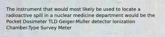 The instrument that would most likely be used to locate a radioactive spill in a nuclear medicine department would be the Pocket Dosimeter TLD Geiger-Muller detector Ionization Chamber-Type Survey Meter