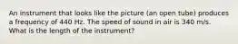 An instrument that looks like the picture (an open tube) produces a frequency of 440 Hz. The speed of sound in air is 340 m/s. What is the length of the instrument?