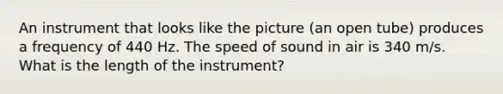 An instrument that looks like the picture (an open tube) produces a frequency of 440 Hz. The speed of sound in air is 340 m/s. What is the length of the instrument?