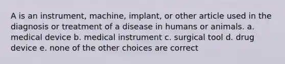 A is an instrument, machine, implant, or other article used in the diagnosis or treatment of a disease in humans or animals. a. medical device b. medical instrument c. surgical tool d. drug device e. none of the other choices are correct