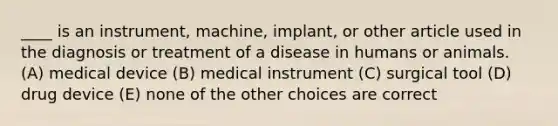 ____ is an instrument, machine, implant, or other article used in the diagnosis or treatment of a disease in humans or animals. (A) medical device (B) medical instrument (C) surgical tool (D) drug device (E) none of the other choices are correct