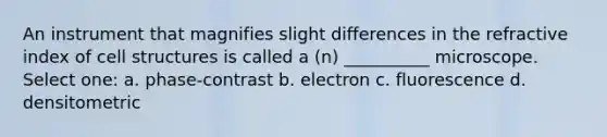 An instrument that magnifies slight differences in the refractive index of cell structures is called a (n) __________ microscope. Select one: a. phase-contrast b. electron c. fluorescence d. densitometric