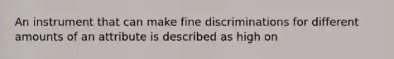 An instrument that can make fine discriminations for different amounts of an attribute is described as high on