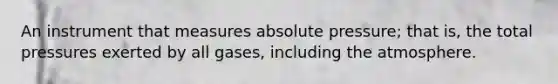 An instrument that measures absolute pressure; that is, the total pressures exerted by all gases, including the atmosphere.